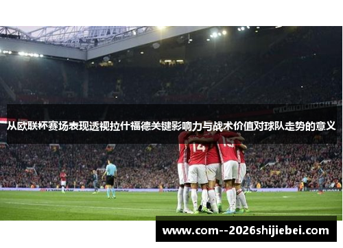 从欧联杯赛场表现透视拉什福德关键影响力与战术价值对球队走势的意义