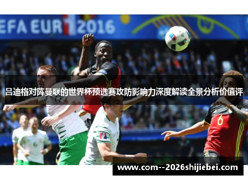 吕迪格对阵曼联的世界杯预选赛攻防影响力深度解读全景分析价值评