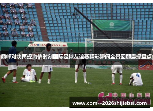 巅峰对决再现激情时刻国际足球友谊赛精彩瞬间全景回顾震撼盘点