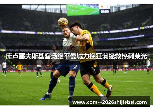 库卢塞夫斯基客场绝平曼城力挽狂澜拯救热刺荣光 库卢塞夫斯基客场绝平曼城力挽狂澜拯救热刺荣光