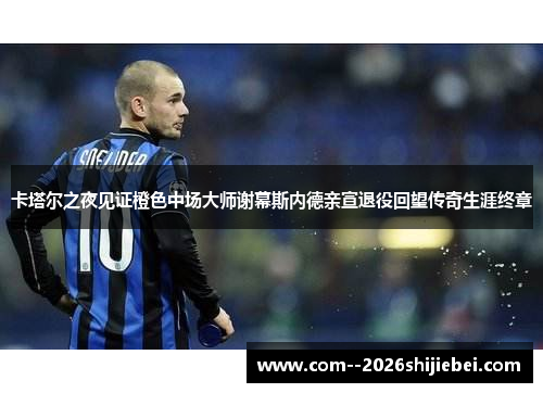 卡塔尔之夜见证橙色中场大师谢幕斯内德亲宣退役回望传奇生涯终章
