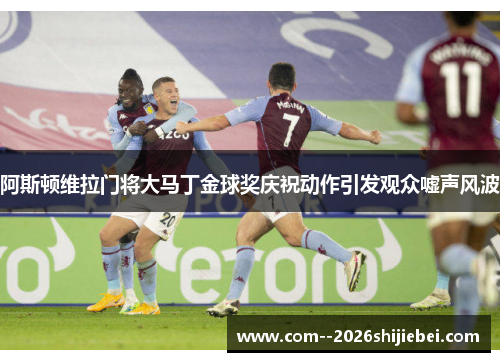 阿斯顿维拉门将大马丁金球奖庆祝动作引发观众嘘声风波